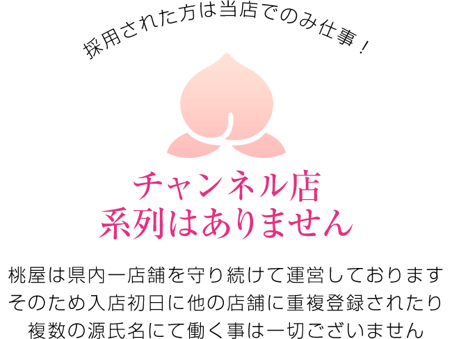 チャンネル店系列はありません。桃屋は県内一店舗を守り続けて運営しております。そのため入店初日にほかの店舗に重複登録されたり複数の源氏名にて働く事は一切ございません